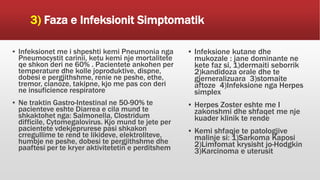 3) Faza e Infeksionit Simptomatik
▪ Infeksionet me i shpeshti kemi Pneumonia nga
Pneumocystit carinii, ketu kemi nje mortalitete
qe shkon deri ne 60% . Pacientete ankohen per
temperature dhe kolle joproduktive, dispne,
dobesi e pergjithshme, renie ne peshe, ethe,
tremor, cianoze, takipne, kjo me pas con deri
ne insuficience respiratore
▪ Ne traktin Gastro-Intestinal ne 50-90% te
pacienteve eshte Diarrea e cila mund te
shkaktohet nga: Salmonella, Clostridum
difficile, Cytomegalovirus. Kjo mund te jete per
pacientete vdekjeprurese pasi shkakon
crregullime te rend te likideve, elektroliteve,
humbje ne peshe, dobesi te pergjithshme dhe
paaftesi per te kryer aktivitetetin e perditshem
▪ Infeksione kutane dhe
mukozale : jane dominante ne
kete faz si, 1)dermaiti seborrik
2)kandidoza orale dhe te
gjerneralizuara 3)stomaite
aftoze 4)Infeksione nga Herpes
simplex
▪ Herpes Zoster eshte me I
zakonshmi dhe shfaqet me nje
kuader klinik te rende
▪ Kemi shfaqje te patologjive
malinje si: 1)Sarkoma Kaposi
2)Limfomat krysisht jo-Hodgkin
3)Karcinoma e uterusit
 