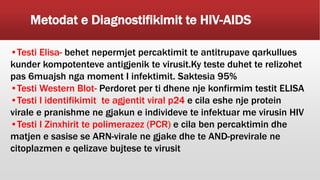 Metodat e Diagnostifikimit te HIV-AIDS
•Testi Elisa- behet nepermjet percaktimit te antitrupave qarkullues
kunder kompotenteve antigjenik te virusit.Ky teste duhet te relizohet
pas 6muajsh nga moment I infektimit. Saktesia 95%
•Testi Western Blot- Perdoret per ti dhene nje konfirmim testit ELISA
•Testi I identifikimit te agjentit viral p24 e cila eshe nje protein
virale e pranishme ne gjakun e individeve te infektuar me virusin HIV
•Testi I Zinxhirit te polimerazez (PCR) e cila ben percaktimin dhe
matjen e sasise se ARN-virale ne gjake dhe te AND-previrale ne
citoplazmen e qelizave bujtese te virusit
 
