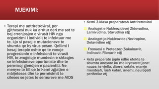 MJEKIMI:
▪ Terapi me antriretroviral, por
gjithesesi nuk ka arritur deri me sot te
bej crrenjosjen e virusit HIV nga
organizimi I individit te infektuar me
te, kjo si pasoj e mutacioneve te
shumta qe ky virus peson. Qellimi I
kesaj terapie eshte qe te vonoje
progresionin e infeksionit te virusit
HIV, te zvogeloje mundesin e shfaqjes
se infeksioneve oportuniste dhe te
permisoj gjendjen e pacientiti. Ne
menyre te till qe te kemi zgjatjen e
mbijeteses dhe te permisimit te
cileses se jetes te semureve me AIDS
▪ Kemi 3 klasa preparatesh Antriretroviral
1) Analoget e Nukleozideve( Zidovudina,
Lamivudina, Stavudina etj)
2) Analoget jo-Nukleozide (Nevirapine,
Delavirdine etj)
3) Frenuesi e Proteazez (Sakuinavir,
Indinavir, Rionavir etj)
▪ Keta preparate japin edhe efekte te
shumta anesore ku me kryesoret jane:
nauze, te vjella, diarre, cefale, marrje
mendesh, rash kutan, anemi, neuropati
periferike etj
 