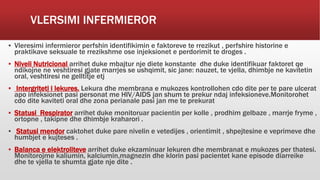 VLERSIMI INFERMIEROR
▪ Vleresimi infermieror perfshin identifikimin e faktoreve te rrezikut , perfshire historine e
praktikave seksuale te rrezikshme ose injeksionet e perdorimit te droges .
▪ Niveli Nutricional arrihet duke mbajtur nje diete konstante dhe duke identifikuar faktoret qe
ndikojne ne veshtiresi gjate marrjes se ushqimit, sic jane: nauzet, te vjella, dhimbje ne kavitetin
oral, veshtiresi ne gelltitje etj
▪ Intergriteti i lekures. Lekura dhe membrana e mukozes kontrollohen cdo dite per te pare ulcerat
apo infeksionet pasi personat me HIV/AIDS jan shum te prekur ndaj infeksioneve.Monitorohet
cdo dite kaviteti oral dhe zona perianale pasi jan me te prekurat
▪ Statusi Respirator arrihet duke monitoruar pacientin per kolle , prodhim gelbaze , marrje fryme ,
ortopne , takipne dhe dhimbje kraharori .
▪ Statusi mendor caktohet duke pare nivelin e vetedijes , orientimit , shpejtesine e veprimeve dhe
humbjet e kujteses .
▪ Balanca e elektroliteve arrihet duke ekzaminuar lekuren dhe membranat e mukozes per thatesi.
Monitorojme kaliumin, kalciumin,magnezin dhe klorin pasi pacientet kane episode diarreike
dhe te vjella te shumta gjate nje dite .
 
