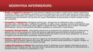 NDERHYRJA INFERMIERORE:
▪ Ruajta e Integritetit te lekures: Per keta pacient tregohet nje kujdes I madh persa I perket demtimeve
te lekures. Eshte e rendesishme qe lekure e tyre te mbahet sa me e paster pasi ata jan te prekur ndaj
infeksioneve.Gjithashtu nje kujdes te vacante I tregohet edhe lekures ne zonen perianale e cila duhet te
pastrohet pas cdo defekimi me uje dhe me sapun. Keshillohet qe pacientete te veshin veshjet te buta
ose pambuku.
▪ Parandalimi I Infeksioneve: Vezhgohet pacienti per shenjat baz te infeksionit: ethe, te dridhura,
djersitje naten, dhimbje goje, veshtiresi ne gelltitje, te vjella, nauze, skuqeje, drenim sekrecionesh nga
plaget etj.Nje rol te vacante luan edhe higjena e pacientiti dhe e mjedisit qe ate e rrethon. Personeli
Shendetesor I duhet ti nenshtrohet teknikave aseptike ne momentin e interventeve
▪ Permisimi I Statusit Nutritiv: Inkurajohet pacienti qe te ushqehet me ushqime qe jane te lehta per tu
gelltitur dhe te evitoj ushqimet e forta dhe pikante, gjithashtu pacienti duhet te kete kontakte te
vazhdueshme me dietologen ne menyr te till qe te kete nje diete sa me te mire ushqimore, ku mos ti
mungojne elementete baz si proteinate, fibrat kalorit etj
▪ Edukimi I Pacientiti: Vendoset ne djeni te rrugeve te transmetimit te semundjes, te perdori mjete
mbrojtese gjat kontaktiti vaginal ose anale. Ne qoftese pacienti eshte perdorues I rregullt I droges, ai
duhet te shmangi perdorimin e te njetes shiringe
▪ Kujdesi Shendetesor ne Shtepi: Keta paciente duhet ti rikthehen sa me shpejte aktivitetei te tyre te
perditshem dhe familja luan nje role kyce duke I mbeshtetur dhe duke I ndihmuar ne administrimin e
medikamenteve, dhenjes se preparative i/v etj
 