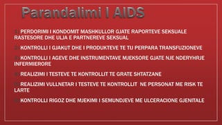 1) PERDORIMI I KONDOMIT MASHKULLOR GJATE RAPORTEVE SEKSUALE
RASTESORE DHE ULJA E PARTNEREVE SEKSUAL
2) KONTROLLI I GJAKUT DHE I PRODUKTEVE TE TIJ PERPARA TRANSFUZIONEVE
3) KONTROLLI I AGEVE DHE INSTRUMENTAVE MJEKSORE GJATE NJE NDERYHRJE
INFERMIERORE
4) REALIZIMI I TESTEVE TE KONTROLLIT TE GRATE SHTATZANE
5) REALIZIMI VULLNETAR I TESTEVE TE KONTROLLIT NE PERSONAT ME RISK TE
LARTE
6) KONTROLLI RIGOZ DHE MJEKIMI I SEMUNDJEVE ME ULCERACIONE GJENITALE
 