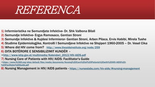REFERENCA
1) Infermieristika ne Semundjete Infektive- Dr. Shk Valbona Bilali
2) Semundje Infektive- Ergys Ramosaco, Gentian Stroni
3) Semundje Infektive & Kujdesi Infermieror- Gentian Stroni, Arben Pilaca, Ervis Habibi, Mirela Tushe
4) Studime Epidemiologjike, Kontrolli I Semundjeve Infektive ne Shqiperi 1960-2005 – Dr. Vesel Cika
5) Where did HIV come from? http://www.theaidsinstitute.org/node/259
6) DITA BOTËRORE E SENSIBILIZIMIT KUNDËR -
•http://www.ishp.gov.al/multimedia/Kalendari_2013/HIV-AIDS.pdf
7) Nursing Care of Patients with HIV/AIDS: Facilitator's Guide
•https://www.fhi360.org/sites/default/files/media/documents/Nursing%20Care%20of%20Patients%20with%20HIV-AIDS%20-
%20Facilitator%20Guide.pdf
8) Nursing Management in HIV/AIDS patients - https://nurseslabs.com/hiv-aids/#nursing-management
 