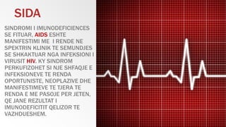 SINDROMI I IMUNODEFICIENCES
SE FITUAR, AIDS ESHTE
MANIFESTIMI ME I RENDE NE
SPEKTRIN KLINIK TE SEMUNDJES
SE SHKAKTUAR NGA INFEKSIONI I
VIRUSIT HIV. KY SINDROM
PERKUFIZOHET SI NJE SHFAQJE E
INFEKSIONEVE TE RENDA
OPORTUNISTE, NEOPLAZIVE DHE
MANIFESTIMEVE TE TJERA TE
RENDA E ME PASOJE PER JETEN,
QE JANE REZULTAT I
IMUNODEFICITIT QELIZOR TE
VAZHDUESHEM.
SIDA
 