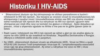 Historiku I HIV-AIDS
▪ Shkencetaret zbuluan nje lloj shimpanzeje ne afriken perendimore si burimi i
infeksionit te HIV tek njerezit . Ata besojne se versioni virusit te imunodefucences tek
shimpanzeja (i quajtur virusi i imunodeficences simian ose SIV) me shume mundesi
eshte transferuar tek njerezit dhe ka ndryshuar ne HIV kur njerezit i gjuanin keto
shimpanze per mish dhe rane ne kontakt me gjakun e infektuar . Gjate dekadave qe
pasuan , virusi u shpernda ngadale ne Afrike e me pas ne te gjithe pjesen tjeter te
botes
▪ Rasti i pare i infeksionit me HIV-1 tek njerezit qe njihet u gjet ne nje analize gjaku te
marre ne vitin 1959 te nje mashkull ne Kinshasa , Republika Demokratike e Kongos .
(Menyra e infektimit eshte ende e panjohur).
▪ Ne 1983 , shkencetaret zbuluan virusin qe shkaktonte AIDS . Virusi ne fillim u quajt
HTLV-III/LAV (human T-cell lymphotropic virus-type III / lymphadenopathy-associated
virus) nga nje grup shkencetaresh . Ky emer u ndryshua me vone ne HIV ( virusi
imunodeficenses njerezore)
 