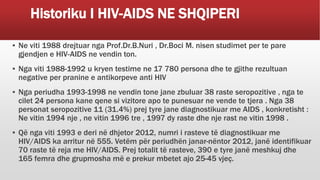 Historiku I HIV-AIDS NE SHQIPERI
▪ Ne viti 1988 drejtuar nga Prof.Dr.B.Nuri , Dr.Boci M. nisen studimet per te pare
gjendjen e HIV-AIDS ne vendin ton.
▪ Nga viti 1988-1992 u kryen testime ne 17 780 persona dhe te gjithe rezultuan
negative per pranine e antikorpeve anti HIV
▪ Nga periudha 1993-1998 ne vendin tone jane zbuluar 38 raste seropozitive , nga te
cilet 24 persona kane qene si vizitore apo te punesuar ne vende te tjera . Nga 38
personat seropozitive 11 (31.4%) prej tyre jane diagnostikuar me AIDS , konkretisht :
Ne vitin 1994 nje , ne vitin 1996 tre , 1997 dy raste dhe nje rast ne vitin 1998 .
▪ Që nga viti 1993 e deri në dhjetor 2012, numri i rasteve të diagnostikuar me
HIV/AIDS ka arritur në 555. Vetëm për periudhën janar-nëntor 2012, janë identifikuar
70 raste të reja me HIV/AIDS. Prej totalit të rasteve, 390 e tyre janë meshkuj dhe
165 femra dhe grupmosha më e prekur mbetet ajo 25-45 vjeç.
 