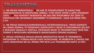 1) ME RRUGE PARENTERALE: A) ME ANE TE TRANSFUZIONIT TE GJAKUT DHE
HEMODERIVATEVE TE INFEKTUARA, RRISKU I TYRE ESHTE TEPER I LARTE AFERSISHT
100% B) NGA KONTAKTI AKSIDENTAL ME AGE DHE INSTRUMENT ATE TJERE TE
INFEKTUAR OSE NEPERMJET SHKEMBIMIT TE SHIRINGAVE , KANE NJE RRISK PREJ
0.3%
2) ME RRUGE SEKSUALE(HOMOSEKSUALE/HETEREOSEKSUALE), VIRUSI GJENDETE
NE LIKIDIN SEMINAL TE PERSONAVE SEROPOZITIV E MUND TE KONTAMINOJE QELIZAT
E MUKOZES VAGINALE E REKTALE. INFEKSIONI MUND TE TRANSMETOHET EDHE NGA
FEMRAT E INFEKTUARA NEPERMJETE SEKRECIONEVE CERVIKO-VAGINALE
3) RRUGA VERTIKALE GRUAJA GRAVID SEROPOZITIVE MUND TE TRANSMETOJ
INFEKSIONIN TE I PORSALINDURI GJATE SHTATZANISE, NE MOMENTIN E LINDJES OSE
GJATE USHQYERJES ME GJI, RRISKU PER KETE LLOJ TRANSMETIMI ESHTE 13-35%
 