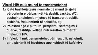 Virusi HIV nuk mund te transmetohet
1) gjatë bashkëjetesës normale që mund të sjellë
përdorimin e përbashkët të: dushit, vaskës, WC,
peshqirit, telefonit, mjeteve të transportit publik,
pishinës, frekuentimit të shkollës, etj.
2) Po ashtu nga e puthura përqafimi, shtërngimi i
duarve, teshtitja, kollitja nuk rezulton të merret
infeksioni HIV.
3) Infeksioni nuk transmetohet përmes; ujit, ushqimit,
ajrit, pickimit të insekteve apo kujdesit të kafshëve
 