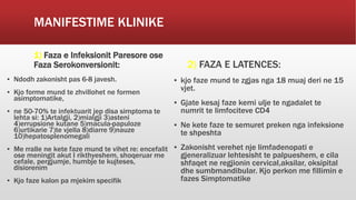 MANIFESTIME KLINIKE
1) Faza e Infeksionit Paresore ose
Faza Serokonversionit:
▪ Ndodh zakonisht pas 6-8 javesh.
▪ Kjo forme mund te zhvillohet ne formen
asimptomatike,
▪ ne 50-70% te infektuarit jep disa simptoma te
lehta si: 1)Artalgji, 2)mialgji 3)asteni
4)errupsione kutane 5)macula-papuloze
6)urtikarie 7)te vjella 8)diarre 9)nauze
10)hepatosplenomegali
▪ Me rralle ne kete faze mund te vihet re: encefalit
ose meningit akut I rikthyeshem, shoqeruar me
cefale, pergjumje, humbje te kujteses,
disiorenim
▪ Kjo faze kalon pa mjekim specifik
2) FAZA E LATENCES:
▪ kjo faze mund te zgjas nga 18 muaj deri ne 15
vjet.
▪ Gjate kesaj faze kemi ulje te ngadalet te
numrit te limfociteve CD4
▪ Ne kete faze te semuret preken nga infeksione
te shpeshta
▪ Zakonisht verehet nje limfadenopati e
gjeneralizuar lehtesisht te palpueshem, e cila
shfaqet ne regjionin cervical,aksilar, oksipital
dhe sumbmandibular. Kjo perkon me fillimin e
fazes Simptomatike
 