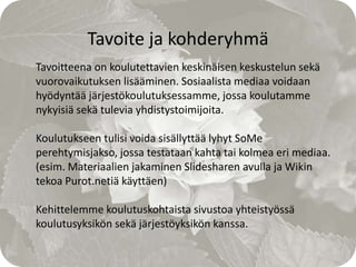 Tavoite ja kohderyhmä
Tavoitteena on koulutettavien keskinäisen keskustelun sekä
vuorovaikutuksen lisääminen. Sosiaalista mediaa voidaan
hyödyntää järjestökoulutuksessamme, jossa koulutamme
nykyisiä sekä tulevia yhdistystoimijoita.

Koulutukseen tulisi voida sisällyttää lyhyt SoMe
perehtymisjakso, jossa testataan kahta tai kolmea eri mediaa.
(esim. Materiaalien jakaminen Slidesharen avulla ja Wikin
tekoa Purot.netiä käyttäen)

Kehittelemme koulutuskohtaista sivustoa yhteistyössä
koulutusyksikön sekä järjestöyksikön kanssa.
 