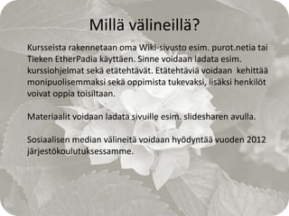 Millä välineillä?
Kursseista rakennetaan oma Wiki-sivusto esim. purot.netia tai
Tieken EtherPadia käyttäen. Sinne voidaan ladata esim.
kurssiohjelmat sekä etätehtävät. Etätehtäviä voidaan kehittää
monipuolisemmaksi sekä oppimista tukevaksi, lisäksi henkilöt
voivat oppia toisiltaan.

Materiaalit voidaan ladata sivuille esim. slidesharen avulla.

Sosiaalisen median välineitä voidaan hyödyntää vuoden 2012
järjestökoulutuksessamme.
 