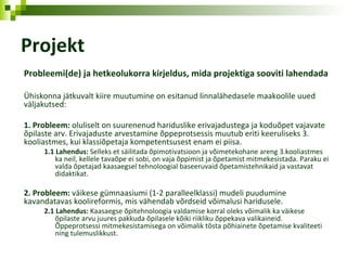 Projekt Probleemi(de) ja hetkeolukorra kirjeldus, mida projektiga sooviti lahendada Ühiskonna jätkuvalt kiire muutumine on esitanud linnalähedasele maakoolile uued väljakutsed: 1. Probleem:  oluliselt on suurenenud hariduslike erivajadustega ja koduõpet vajavate õpilaste arv. Erivajaduste arvestamine õppeprotsessis muutub eriti keeruliseks 3. kooliastmes, kui klassiõpetaja kompetentsusest enam ei piisa. 1.1 Lahendus:  Selleks et säilitada õpimotivatsioon ja võimetekohane areng 3.kooliastmes ka neil, kellele tavaõpe ei sobi, on vaja õppimist ja õpetamist mitmekesistada. Paraku ei valda õpetajad kaasaegsel tehnoloogial baseeruvaid õpetamistehnikaid ja vastavat didaktikat. 2. Probleem:  väikese gümnaasiumi (1-2 paralleelklassi) mudeli puudumine kavandatavas koolireformis, mis vähendab võrdseid võimalusi haridusele. 2.1 Lahendus:  Kaasaegse õpitehnoloogia valdamise korral oleks võimalik ka väikese õpilaste arvu juures pakkuda õpilasele kõiki riikliku õppekava valikaineid.  Õppeprotsessi mitmekesistamisega on võimalik tõsta põhiainete õpetamise kvaliteeti ning tulemuslikkust. 