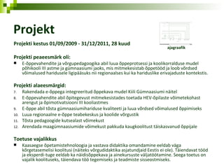 Projekt Projekti kestus 01/09/2009 - 31/12/2011, 28 kuud  Projekti peaeesmärk oli: E-õppevahendite ja võrgupedagoogika abil luua õppeprotsessi ja koolikorralduse mudel põhikooli III astme ja gümnaasiumi jaoks, mis mitmekesistab õppetööd ja loob võrdsed võimalused haridusele ligipääsuks nii regionaalses kui ka hariduslike erivajaduste kontekstis. Projekti alaeesmärgid: Rakendada e-õppega integreeritud õppekava mudel Kiili Gümnaasiumi näitel E-õppevahendite abil õpitegevust mitmekesistades toetada HEV-õpilaste võimetekohast arengut ja õpimotivatsiooni III kooliastmes E-õppe abil tõsta gümnaasiumihariduse kvaliteeti ja luua võrdsed võimalused õppimiseks Luua regionaalne e-õppe teabekeskus ja koolide võrgustik Tõsta pedagoogide kutsealast võimekust Arendada maagümnaasiumide võimekust pakkuda kaugkoolitust täiskasvanud õppijale Toetuse vajalikkus Kaasaegse õpetamistehnoloogia ja vastava didaktika omandamine eeldab väga kõrgetasemelisi koolitusi (näiteks võrgudidaktika asjatundjaid Eestis ei ole). Täiendavat tööd ja eksperdi-tuge eeldab ka näidisõppekava ja ainekursuste väljatöötamine. Seega toetus on vajalik koolituseks, täiendava töö tegemiseks ja teadmiste sisseostmiseks. ajagraafik 