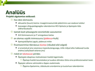 Analüüs Projekti algatamise eeldused: hea  idee olemasolu aktuaalne (kuum) teema: maagümnaasiumide päästmine uue seaduse tulekul k aasaegse võrgupedagoogika rakendamine HEV õpilaste ja õpetajate töös üldhariduskoolis toetab  kooli  pikaaegsete eesmärkide saavutamist Kiili Gümnaasiumi ja IT arengukava toetav on olemas vajalik inimressurss ( pädevus +hulk) õpetajaid/õpilasi jagub, pädevust mitte finantseerimise tõenäosus  küsitav  (nõuded  olid  selged) ei arvestatud aina süveneva majanduslangusega, mille mõjud alles hakkavad tunda andma (valla/kooli eelarve jms) riskid on  talutavuse  piirides Õpetajate ebapiisav motivatsioon lisatöö tegemiseks Õpetaja lisatöö tasustatakse ja luuakse võimalus tõsta oma professionaalset taset. Õppijate vähene valmisolek e-õppes osalemiseks Õppima õpetamine, üldoskuste arendamine ja tuutorluse rakendamine 