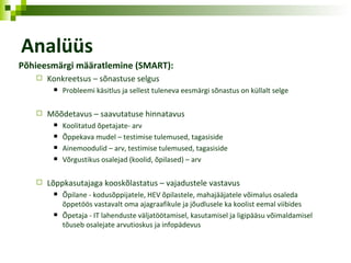 Analüüs Põhieesmärgi määratlemi ne  (SMART): Konkreetsus   – sõnastuse selgus Probleemi käsitlus ja sellest tuleneva eesmärgi sõnastus on küllalt selge Mõõdetavus – saavutatuse hinnatavus Koolitatud õpetajate- arv Õppekava mudel – testimise tulemused, tagasiside Ainemoodulid – arv, testimise tulemused, tagasiside Võrgustikus osalejad (koolid, õpilased) – arv Lõppkasutajaga kooskõlastatus – vajadustele vastavus Õpilane -  kodusõppijatele,  HEV  õpilastele, mahajääjatele   võimalus osaleda õppetöös vastavalt oma ajagraafikule ja jõudlusele ka koolist eemal   viibides Õpetaja -  IT lahenduste väljatöötamisel, kasutamisel ja ligipääsu võimaldamisel tõuseb   osalejate arvutioskus ja infopädevus 