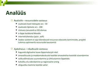 Analüüs Realistlik – ressurssidele vastavus osalevate kooli töötajate arv - 50 osalevate õpilaste arv - 200 riistvara (arvuteid ca 50) olemas e-õppe keskkond Moodle internetiühendus (püsi-, wifi) loodav süsteem ei vaja täiendavaid ressursse edasiseks toimimiseks, projekti tulemus optimeerib ressursside kasutamist Ajakohasus – nõudlusele vastavus koguneb digitaalne teave õppematerjali   näol omavalitsuste ja maakonnakeskuste koolide omavahelise koostöö süvendamine valikuvõimaluste suurendamine ja ühtlustamine õppetöös kohaliku elu edendamine ja regionaalne areng võrgustiku loomine koolide vahel 