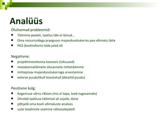 Analüüs Olulisemad probleemid: Täitmine pooleli, taotlus läbi ei läinud... Oma ressurssidega praeguses majandusolukorras pea võimatu täita PGS (koolireform) lööb jalad alt Negatiivne: projektimeeskonna koosseis (isiksused) meeskonnaliikmete ülesannete mittetäitmine mittepiisav majandusolukorraga arvestamine eelarve puudulikult koostatud (detailid puudu) Positiivne külg; Kogemuse võrra rikkam (mis ei tapa, teeb tugevamaks) Ühistöö taotluse täitmisel oli asjalik, töine põhjalik oma kooli võimaluste analüüs uute teadmiste saamine välisosalejatelt 