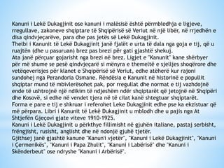 Kanuni i Lekë Dukagjinit ose kanuni i malësisë është përmbledhja e ligjeve,
rregullave, zakoneve shqiptare të Shqipërisë së Veriut në një libër, në rrjedhën e
disa qindvjeçarëve, para dhe pas jetës së Lekë Dukagjinit.
Thelbi i Kanunit të Lekë Dukagjinit janë fjalët e urta të dala nga goja e tij, që u
ruajtën (dhe u pasuruan) brez pas brezi për gati gjashtë shekuj.
Ata janë përçuar gojarisht nga brezi në brez. Ligjet e "Kanunit" kane shërbyer
për më shume se pesë qindvjeçarë si mënyra e themeltë e sjelljes shoqërore dhe
vetëqeverisjes për klanet e Shqipërisë së Veriut, edhe atëherë kur rajoni
sundohej nga Perandoria Osmane. Rëndësia e Kanunit në historinë e popullit
shqiptar mund të mbivlerësohet pak, por rregullat dhe normat e tij vazhdojnë
ende të ushtrojnë një ndikim të ndjeshëm ndër shqiptarët që jetojnë në Shqipëri
dhe Kosovë, si edhe në vendet tjera në të cilat kanë shtegtuar shqiptarët.
Forma e pare e tij e shkruar i referohet Leke Dukagjinit edhe pse ka ekzistuar që
më përpara. Libri i Kanunit të Lekë Dukagjinit u mblodh dhe u pajis nga At
Shtjefën Gjeçovi gjate viteve 1910-1925.
Kanuni i Lekë Dukagjinit u përkthye fillimisht në gjuhën italiane, pastaj serbisht,
frëngjisht, rusisht, anglisht dhe në ndonjë gjuhë tjetër.
Gjithsej janë gjashtë kanune "Kanun'i vjetër", "Kanuni i Lekë Dukagjinit", "Kanuni
i Çermenikës", "Kanuni i Papa Zhulit", "Kanuni i Labërisë" dhe "Kanuni i
Skënderbeut" ose ndryshe "Kanuni i Arbërisë".

 