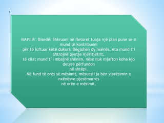 Hapi IV. Bisedë: Shkruani në fletoret tuaja një plan pune se si
mund të kontribuoni
për të luftuar këtë dukuri. Dëgjohen dy nxënës. Ata mund t’i
shtrojnë pyetje njëritjetrit,
të cilat mund t`i mbajnë shënim, nëse nuk mjafton koha kjo
detyrë përfundon
në shtëpi.
Në fund të orës së mësimit, mësuesi/ja bën vlerësimin e
nxënësve pjesëmarrës
në orën e mësimit.

 