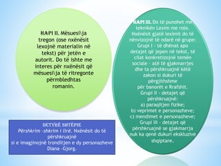 Hapi II. Mësuesija
tregon (ose nxënësit
lexojnë materialin në
tekst) për jetën e
autorit. Do të ishte me
interes për nxënësit që
mësuesija të ritregonte
përmbledhtas
romanin.

Detyrë shtëpie
Përshkrim –shkrim i lirë. Nxënësit do të
përshkruajnë
si e imagjinojnë tronditjen e dy personazheve
Diana –Gjorg.

Hapi III. Do të punohet me
teknikën Lexim me role.
Nxënësit gjatë leximit do të
nënvizojnë të ndarë në grupe:
Grupi I - të dhënat apo
detajet që jepen në tekst, të
cilat konkretizojnë temën
sociale – atë të gjakmarrjes
dhe ta përshkruajnë këtë
zakon si dukuri të
përgjithshme
për banorët e Rrafshit.
Grupi II - detajet që
përshkruajnë:
a) paraqitjen fizike;
b) veprimet e personazheve;
c) mendimet e personazheve;
Grupi III - detajet që
përshkruajnë se gjakmarrja
nuk ka qenë dukuri ekskluzive
shqiptare.

 