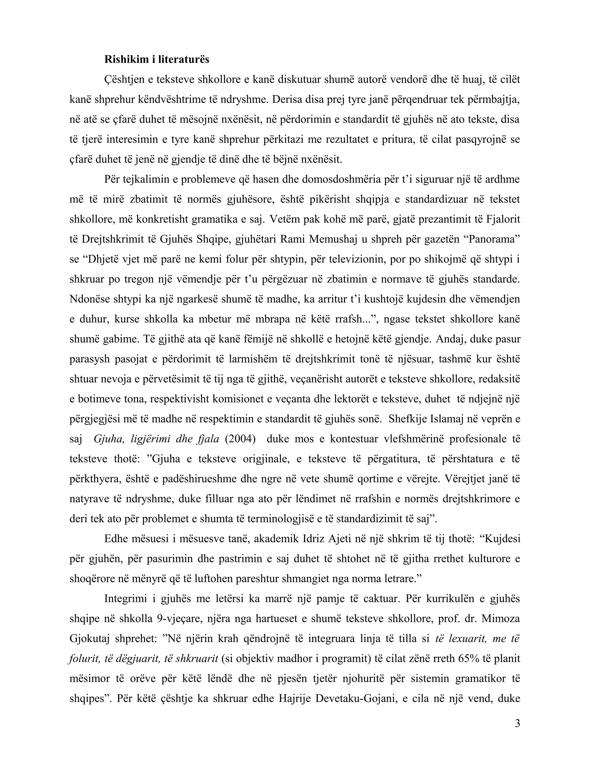Rishikim i literaturës
Çështjen e teksteve shkollore e kanë diskutuar shumë autorë vendorë dhe të huaj, të cilët
kanë shprehur këndvështrime të ndryshme. Derisa disa prej tyre janë përqendruar tek përmbajtja,
në atë se çfarë duhet të mësojnë nxënësit, në përdorimin e standardit të gjuhës në ato tekste, disa
të tjerë interesimin e tyre kanë shprehur përkitazi me rezultatet e pritura, të cilat pasqyrojnë se
çfarë duhet të jenë në gjendje të dinë dhe të bëjnë nxënësit.
Për tejkalimin e problemeve që hasen dhe domosdoshmëria për t’i siguruar një të ardhme
më të mirë zbatimit të normës gjuhësore, është pikërisht shqipja e standardizuar në tekstet
shkollore, më konkretisht gramatika e saj. Vetëm pak kohë më parë, gjatë prezantimit të Fjalorit
të Drejtshkrimit të Gjuhës Shqipe, gjuhëtari Rami Memushaj u shpreh për gazetën “Panorama”
se “Dhjetë vjet më parë ne kemi folur për shtypin, për televizionin, por po shikojmë që shtypi i
shkruar po tregon një vëmendje për t’u përgëzuar në zbatimin e normave të gjuhës standarde.
Ndonëse shtypi ka një ngarkesë shumë të madhe, ka arritur t’i kushtojë kujdesin dhe vëmendjen
e duhur, kurse shkolla ka mbetur më mbrapa në këtë rrafsh...”, ngase tekstet shkollore kanë
shumë gabime. Të gjithë ata që kanë fëmijë në shkollë e hetojnë këtë gjendje. Andaj, duke pasur
parasysh pasojat e përdorimit të larmishëm të drejtshkrimit tonë të njësuar, tashmë kur është
shtuar nevoja e përvetësimit të tij nga të gjithë, veçanërisht autorët e teksteve shkollore, redaksitë
e botimeve tona, respektivisht komisionet e veçanta dhe lektorët e teksteve, duhet të ndjejnë një
përgjegjësi më të madhe në respektimin e standardit të gjuhës sonë. Shefkije Islamaj në veprën e
saj Gjuha, ligjërimi dhe fjala (2004) duke mos e kontestuar vlefshmërinë profesionale të
teksteve thotë: ”Gjuha e teksteve origjinale, e teksteve të përgatitura, të përshtatura e të
përkthyera, është e padëshirueshme dhe ngre në vete shumë qortime e vërejte. Vërejtjet janë të
natyrave të ndryshme, duke filluar nga ato për lëndimet në rrafshin e normës drejtshkrimore e
deri tek ato për problemet e shumta të terminologjisë e të standardizimit të saj”.
Edhe mësuesi i mësuesve tanë, akademik Idriz Ajeti në një shkrim të tij thotë: “Kujdesi
për gjuhën, për pasurimin dhe pastrimin e saj duhet të shtohet në të gjitha rrethet kulturore e
shoqërore në mënyrë që të luftohen pareshtur shmangiet nga norma letrare.”
Integrimi i gjuhës me letërsi ka marrë një pamje të caktuar. Për kurrikulën e gjuhës
shqipe në shkolla 9-vjeçare, njëra nga hartueset e shumë teksteve shkollore, prof. dr. Mimoza
Gjokutaj shprehet: ”Në njërin krah qëndrojnë të integruara linja të tilla si të lexuarit, me të
folurit, të dëgjuarit, të shkruarit (si objektiv madhor i programit) të cilat zënë rreth 65% të planit
mësimor të orëve për këtë lëndë dhe në pjesën tjetër njohuritë për sistemin gramatikor të
shqipes”. Për këtë çështje ka shkruar edhe Hajrije Devetaku-Gojani, e cila në një vend, duke
3
 