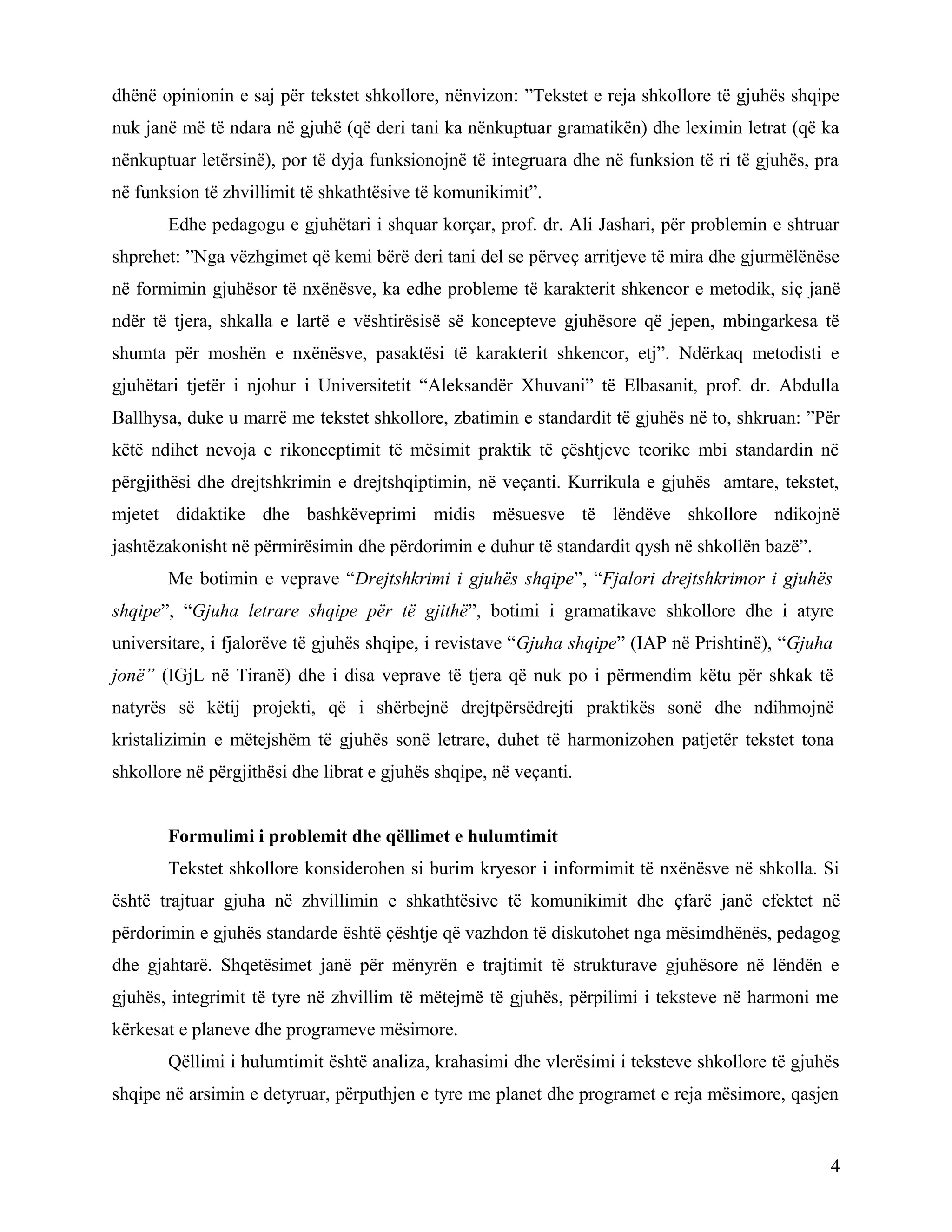 dhënë opinionin e saj për tekstet shkollore, nënvizon: ”Tekstet e reja shkollore të gjuhës shqipe
nuk janë më të ndara në gjuhë (që deri tani ka nënkuptuar gramatikën) dhe leximin letrat (që ka
nënkuptuar letërsinë), por të dyja funksionojnë të integruara dhe në funksion të ri të gjuhës, pra
në funksion të zhvillimit të shkathtësive të komunikimit”.
Edhe pedagogu e gjuhëtari i shquar korçar, prof. dr. Ali Jashari, për problemin e shtruar
shprehet: ”Nga vëzhgimet që kemi bërë deri tani del se përveç arritjeve të mira dhe gjurmëlënëse
në formimin gjuhësor të nxënësve, ka edhe probleme të karakterit shkencor e metodik, siç janë
ndër të tjera, shkalla e lartë e vështirësisë së koncepteve gjuhësore që jepen, mbingarkesa të
shumta për moshën e nxënësve, pasaktësi të karakterit shkencor, etj”. Ndërkaq metodisti e
gjuhëtari tjetër i njohur i Universitetit “Aleksandër Xhuvani” të Elbasanit, prof. dr. Abdulla
Ballhysa, duke u marrë me tekstet shkollore, zbatimin e standardit të gjuhës në to, shkruan: ”Për
këtë ndihet nevoja e rikonceptimit të mësimit praktik të çështjeve teorike mbi standardin në
përgjithësi dhe drejtshkrimin e drejtshqiptimin, në veçanti. Kurrikula e gjuhës amtare, tekstet,
mjetet didaktike dhe bashkëveprimi midis mësuesve të lëndëve shkollore ndikojnë
jashtëzakonisht në përmirësimin dhe përdorimin e duhur të standardit qysh në shkollën bazë”.
Me botimin e veprave “Drejtshkrimi i gjuhës shqipe”, “Fjalori drejtshkrimor i gjuhës
shqipe”, “Gjuha letrare shqipe për të gjithë”, botimi i gramatikave shkollore dhe i atyre
universitare, i fjalorëve të gjuhës shqipe, i revistave “Gjuha shqipe” (IAP në Prishtinë), “Gjuha
jonë” (IGjL në Tiranë) dhe i disa veprave të tjera që nuk po i përmendim këtu për shkak të
natyrës së këtij projekti, që i shërbejnë drejtpërsëdrejti praktikës sonë dhe ndihmojnë
kristalizimin e mëtejshëm të gjuhës sonë letrare, duhet të harmonizohen patjetër tekstet tona
shkollore në përgjithësi dhe librat e gjuhës shqipe, në veçanti.
Formulimi i problemit dhe qëllimet e hulumtimit
Tekstet shkollore konsiderohen si burim kryesor i informimit të nxënësve në shkolla. Si
është trajtuar gjuha në zhvillimin e shkathtësive të komunikimit dhe çfarë janë efektet në
përdorimin e gjuhës standarde është çështje që vazhdon të diskutohet nga mësimdhënës, pedagog
dhe gjahtarë. Shqetësimet janë për mënyrën e trajtimit të strukturave gjuhësore në lëndën e
gjuhës, integrimit të tyre në zhvillim të mëtejmë të gjuhës, përpilimi i teksteve në harmoni me
kërkesat e planeve dhe programeve mësimore.
Qëllimi i hulumtimit është analiza, krahasimi dhe vlerësimi i teksteve shkollore të gjuhës
shqipe në arsimin e detyruar, përputhjen e tyre me planet dhe programet e reja mësimore, qasjen
4
 