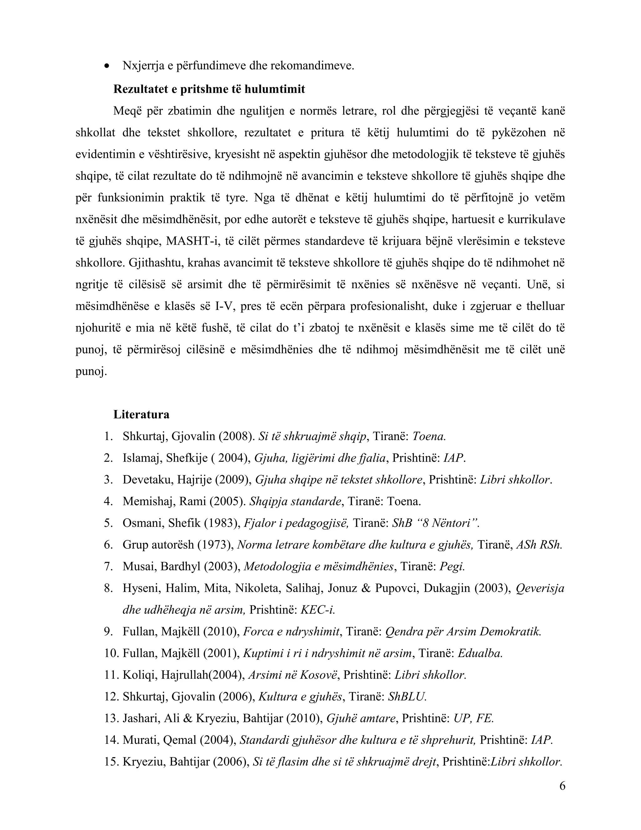 • Nxjerrja e përfundimeve dhe rekomandimeve.
Rezultatet e pritshme të hulumtimit
Meqë për zbatimin dhe ngulitjen e normës letrare, rol dhe përgjegjësi të veçantë kanë
shkollat dhe tekstet shkollore, rezultatet e pritura të këtij hulumtimi do të pykëzohen në
evidentimin e vështirësive, kryesisht në aspektin gjuhësor dhe metodologjik të teksteve të gjuhës
shqipe, të cilat rezultate do të ndihmojnë në avancimin e teksteve shkollore të gjuhës shqipe dhe
për funksionimin praktik të tyre. Nga të dhënat e këtij hulumtimi do të përfitojnë jo vetëm
nxënësit dhe mësimdhënësit, por edhe autorët e teksteve të gjuhës shqipe, hartuesit e kurrikulave
të gjuhës shqipe, MASHT-i, të cilët përmes standardeve të krijuara bëjnë vlerësimin e teksteve
shkollore. Gjithashtu, krahas avancimit të teksteve shkollore të gjuhës shqipe do të ndihmohet në
ngritje të cilësisë së arsimit dhe të përmirësimit të nxënies së nxënësve në veçanti. Unë, si
mësimdhënëse e klasës së I-V, pres të ecën përpara profesionalisht, duke i zgjeruar e thelluar
njohuritë e mia në këtë fushë, të cilat do t’i zbatoj te nxënësit e klasës sime me të cilët do të
punoj, të përmirësoj cilësinë e mësimdhënies dhe të ndihmoj mësimdhënësit me të cilët unë
punoj.
Literatura
1. Shkurtaj, Gjovalin (2008). Si të shkruajmë shqip, Tiranë: Toena.
2. Islamaj, Shefkije ( 2004), Gjuha, ligjërimi dhe fjalia, Prishtinë: IAP.
3. Devetaku, Hajrije (2009), Gjuha shqipe në tekstet shkollore, Prishtinë: Libri shkollor.
4. Memishaj, Rami (2005). Shqipja standarde, Tiranë: Toena.
5. Osmani, Shefik (1983), Fjalor i pedagogjisë, Tiranë: ShB “8 Nëntori”.
6. Grup autorësh (1973), Norma letrare kombëtare dhe kultura e gjuhës, Tiranë, ASh RSh.
7. Musai, Bardhyl (2003), Metodologjia e mësimdhënies, Tiranë: Pegi.
8. Hyseni, Halim, Mita, Nikoleta, Salihaj, Jonuz & Pupovci, Dukagjin (2003), Qeverisja
dhe udhëheqja në arsim, Prishtinë: KEC-i.
9. Fullan, Majkëll (2010), Forca e ndryshimit, Tiranë: Qendra për Arsim Demokratik.
10. Fullan, Majkëll (2001), Kuptimi i ri i ndryshimit në arsim, Tiranë: Edualba.
11. Koliqi, Hajrullah(2004), Arsimi në Kosovë, Prishtinë: Libri shkollor.
12. Shkurtaj, Gjovalin (2006), Kultura e gjuhës, Tiranë: ShBLU.
13. Jashari, Ali & Kryeziu, Bahtijar (2010), Gjuhë amtare, Prishtinë: UP, FE.
14. Murati, Qemal (2004), Standardi gjuhësor dhe kultura e të shprehurit, Prishtinë: IAP.
15. Kryeziu, Bahtijar (2006), Si të flasim dhe si të shkruajmë drejt, Prishtinë:Libri shkollor.
6
 