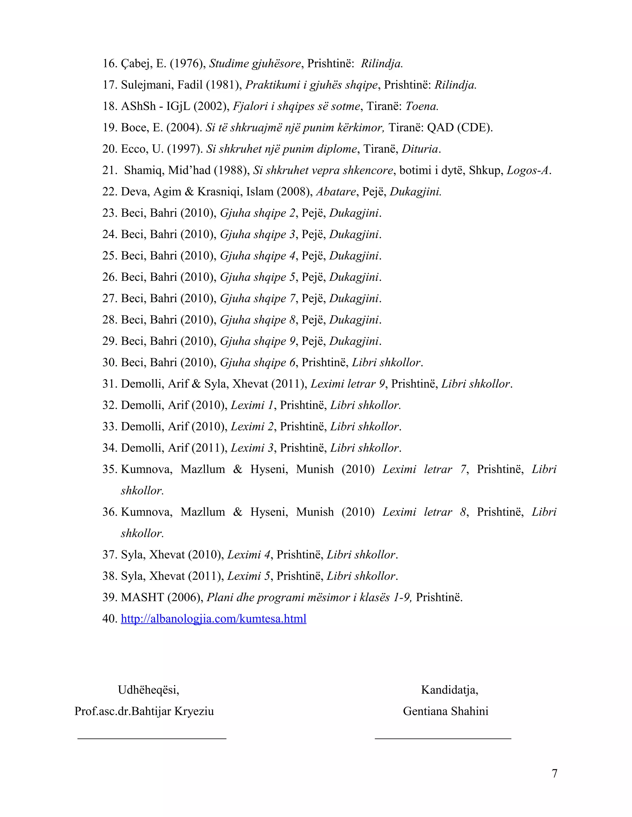 16. Çabej, E. (1976), Studime gjuhësore, Prishtinë: Rilindja.
17. Sulejmani, Fadil (1981), Praktikumi i gjuhës shqipe, Prishtinë: Rilindja.
18. AShSh - IGjL (2002), Fjalori i shqipes së sotme, Tiranë: Toena.
19. Boce, E. (2004). Si të shkruajmë një punim kërkimor, Tiranë: QAD (CDE).
20. Ecco, U. (1997). Si shkruhet një punim diplome, Tiranë, Dituria.
21. Shamiq, Mid’had (1988), Si shkruhet vepra shkencore, botimi i dytë, Shkup, Logos-A.
22. Deva, Agim & Krasniqi, Islam (2008), Abatare, Pejë, Dukagjini.
23. Beci, Bahri (2010), Gjuha shqipe 2, Pejë, Dukagjini.
24. Beci, Bahri (2010), Gjuha shqipe 3, Pejë, Dukagjini.
25. Beci, Bahri (2010), Gjuha shqipe 4, Pejë, Dukagjini.
26. Beci, Bahri (2010), Gjuha shqipe 5, Pejë, Dukagjini.
27. Beci, Bahri (2010), Gjuha shqipe 7, Pejë, Dukagjini.
28. Beci, Bahri (2010), Gjuha shqipe 8, Pejë, Dukagjini.
29. Beci, Bahri (2010), Gjuha shqipe 9, Pejë, Dukagjini.
30. Beci, Bahri (2010), Gjuha shqipe 6, Prishtinë, Libri shkollor.
31. Demolli, Arif & Syla, Xhevat (2011), Leximi letrar 9, Prishtinë, Libri shkollor.
32. Demolli, Arif (2010), Leximi 1, Prishtinë, Libri shkollor.
33. Demolli, Arif (2010), Leximi 2, Prishtinë, Libri shkollor.
34. Demolli, Arif (2011), Leximi 3, Prishtinë, Libri shkollor.
35. Kumnova, Mazllum & Hyseni, Munish (2010) Leximi letrar 7, Prishtinë, Libri
shkollor.
36. Kumnova, Mazllum & Hyseni, Munish (2010) Leximi letrar 8, Prishtinë, Libri
shkollor.
37. Syla, Xhevat (2010), Leximi 4, Prishtinë, Libri shkollor.
38. Syla, Xhevat (2011), Leximi 5, Prishtinë, Libri shkollor.
39. MASHT (2006), Plani dhe programi mësimor i klasës 1-9, Prishtinë.
40. http://albanologjia.com/kumtesa.html
Udhëheqësi, Kandidatja,
Prof.asc.dr.Bahtijar Kryeziu Gentiana Shahini
________________________ ______________________
7
 