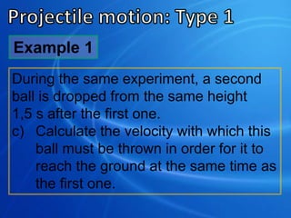 Example 1
During the same experiment, a second
ball is dropped from the same height
1,5 s after the first one.
c) Calculate the velocity with which this
ball must be thrown in order for it to
reach the ground at the same time as
the first one.
 
