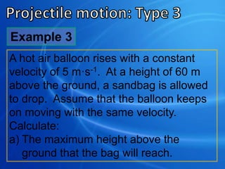 Example 3
A hot air balloon rises with a constant
velocity of 5 m·s-1. At a height of 60 m
above the ground, a sandbag is allowed
to drop. Assume that the balloon keeps
on moving with the same velocity.
Calculate:
a) The maximum height above the
ground that the bag will reach.
 