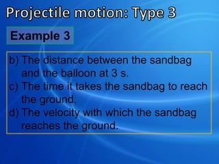 b) The distance between the sandbag
and the balloon at 3 s.
c) The time it takes the sandbag to reach
the ground.
d) The velocity with which the sandbag
reaches the ground.
Example 3
 