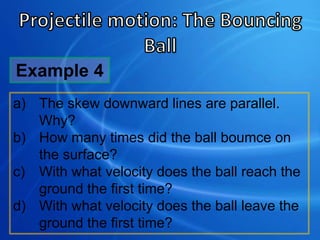 a) The skew downward lines are parallel.
Why?
b) How many times did the ball boumce on
the surface?
c) With what velocity does the ball reach the
ground the first time?
d) With what velocity does the ball leave the
ground the first time?
Example 4
 