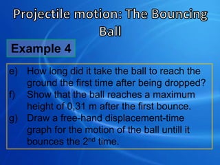 e) How long did it take the ball to reach the
ground the first time after being dropped?
f) Show that the ball reaches a maximum
height of 0,31 m after the first bounce.
g) Draw a free-hand displacement-time
graph for the motion of the ball untill it
bounces the 2nd time.
Example 4
 