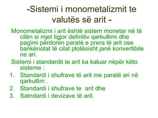 -Sistemi i monometalizmit te
valutës së arit -
Monometalizmi i arit është sistem monetar në të
cilën si mjet ligjor definitiv qarkullimi dhe
pagimi përdoren paratë e prera të arit ose
bankënotat të cilat plotësisht janë konvertibile
ne ari.
Sistemi i standardit te arit ka kaluar nëpër këto
sisteme :
1. Standardi i shufrave të arit me paratë ari në
qarkullim .
2. Standardi i shufrave te arit dhe
3. Satndardi i devizave të arit.
 