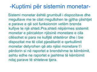 -Kuptimi për sistemin monetar-
Sistemi monetar është grumbull i dispozitave dhe
rregullave me te cilat rregullohen te gjitha çështjet
e parave e që sot funksionon vetëm brenda
kufijve te një shteti.Pra,shteti nëpërmes sistemit
monetar e përcakton njësinë monetare e cila
cilësohet si para ne kufijtë shtetëror dhe i bie
dispozitat me të cilat pjesëtarët e qarkullimit
monetar detyrohen që ato njësi monetare t’i
përdorin si në raportet e brendshme te këmbimit,
ashtu edhe ne raportet e jashtme të këmbimit
ndaj parave të shteteve tjera.
 