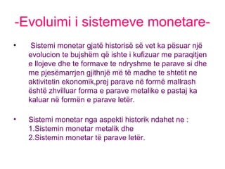 -Evoluimi i sistemeve monetare-
• Sistemi monetar gjatë historisë së vet ka pësuar një
evolucion te bujshëm që ishte i kufizuar me paraqitjen
e llojeve dhe te formave te ndryshme te parave si dhe
me pjesëmarrjen gjithnjë më të madhe te shtetit ne
aktivitetin ekonomik,prej parave në formë mallrash
është zhvilluar forma e parave metalike e pastaj ka
kaluar në formën e parave letër.
• Sistemi monetar nga aspekti historik ndahet ne :
1.Sistemin monetar metalik dhe
2.Sistemin monetar të parave letër.
 
