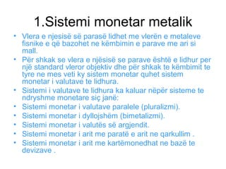 1.Sistemi monetar metalik
• Vlera e njesisë së parasë lidhet me vlerën e metaleve
fisnike e që bazohet ne këmbimin e parave me ari si
mall.
• Për shkak se vlera e njësisë se parave është e lidhur per
një standard vleror objektiv dhe për shkak te këmbimit te
tyre ne mes veti ky sistem monetar quhet sistem
monetar i valutave te lidhura.
• Sistemi i valutave te lidhura ka kaluar nëpër sisteme te
ndryshme monetare siç janë:
• Sistemi monetar i valutave paralele (pluralizmi).
• Sistemi monetar i dyllojshëm (bimetalizmi).
• Sistemi monetar i valutës së argjendit.
• Sistemi monetar i arit me paratë e arit ne qarkullim .
• Sistemi monetar i arit me kartëmonedhat ne bazë te
devizave .
 