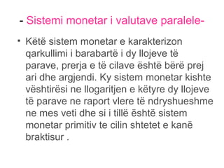 - Sistemi monetar i valutave paralele-
• Këtë sistem monetar e karakterizon
qarkullimi i barabartë i dy llojeve të
parave, prerja e të cilave është bërë prej
ari dhe argjendi. Ky sistem monetar kishte
vështirësi ne llogaritjen e këtyre dy llojeve
të parave ne raport vlere të ndryshueshme
ne mes veti dhe si i tillë është sistem
monetar primitiv te cilin shtetet e kanë
braktisur .
 