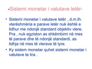 -Sistemi monetar i valutave letër-
• Sistemi monetar i valutave letër , d.m.th.
vlerëshmëria e parave letër nuk është e
lidhur me ndonjë standard objektiv vlere.
Pra , nuk egziston as shkëmbimi në mes
të parave dhe të ndonjë standardi, as
lidhja në mes të vlerave të tyre.
• Ky sistem monetar quhet sistemi monetar i
valutave te lira .
 