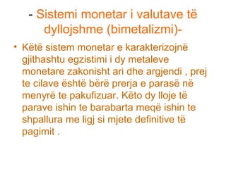 - Sistemi monetar i valutave të
dyllojshme (bimetalizmi)-
• Këtë sistem monetar e karakterizojnë
gjithashtu egzistimi i dy metaleve
monetare zakonisht ari dhe argjendi , prej
te cilave është bërë prerja e parasë në
menyrë te pakufizuar. Këto dy lloje të
parave ishin te barabarta meqë ishin te
shpallura me ligj si mjete definitive të
pagimit .
 