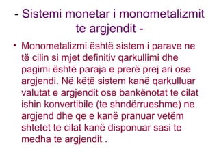 - Sistemi monetar i monometalizmit
te argjendit -
• Monometalizmi është sistem i parave ne
të cilin si mjet definitiv qarkullimi dhe
pagimi është paraja e prerë prej ari ose
argjendi. Në këtë sistem kanë qarkulluar
valutat e argjendit ose bankënotat te cilat
ishin konvertibile (te shndërrueshme) ne
argjend dhe qe e kanë pranuar vetëm
shtetet te cilat kanë disponuar sasi te
medha te argjendit .
 