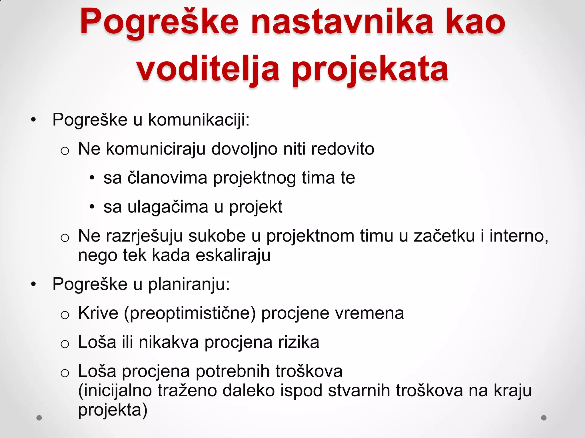 Pogreške nastavnika kao
        voditelja projekata
• Pogreške u komunikaciji:
   o Ne komuniciraju dovoljno niti redovito
       • sa članovima projektnog tima te
       • sa ulagačima u projekt
   o Ne razrješuju sukobe u projektnom timu u začetku i interno,
     nego tek kada eskaliraju
• Pogreške u planiranju:
   o Krive (preoptimistične) procjene vremena
   o Loša ili nikakva procjena rizika
   o Loša procjena potrebnih troškova
     (inicijalno traţeno daleko ispod stvarnih troškova na kraju
     projekta)
 
