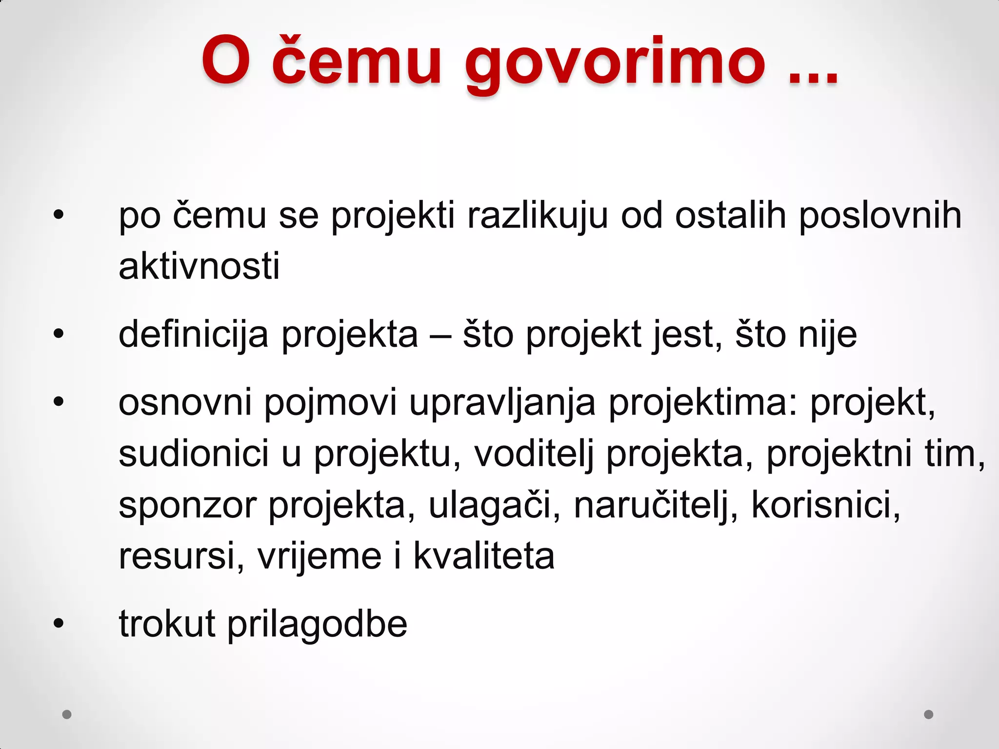 O čemu govorimo ...

•   po čemu se projekti razlikuju od ostalih poslovnih
    aktivnosti
•   definicija projekta – što projekt jest, što nije
•   osnovni pojmovi upravljanja projektima: projekt,
    sudionici u projektu, voditelj projekta, projektni tim,
    sponzor projekta, ulagači, naručitelj, korisnici,
    resursi, vrijeme i kvaliteta
•   trokut prilagodbe
 