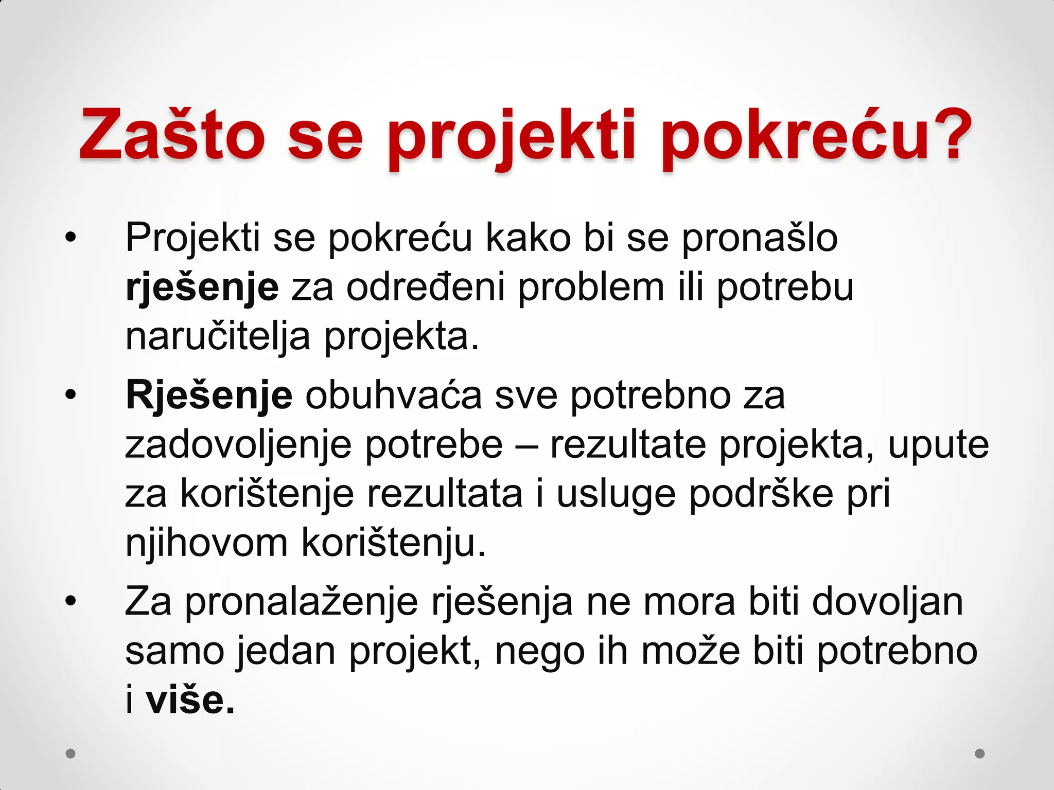 Zašto se projekti pokreću?
•    Projekti se pokreću kako bi se pronašlo
     rješenje za određeni problem ili potrebu
     naručitelja projekta.
•    Rješenje obuhvaća sve potrebno za
     zadovoljenje potrebe – rezultate projekta, upute
     za korištenje rezultata i usluge podrške pri
     njihovom korištenju.
•    Za pronalaţenje rješenja ne mora biti dovoljan
     samo jedan projekt, nego ih moţe biti potrebno
     i više.
 