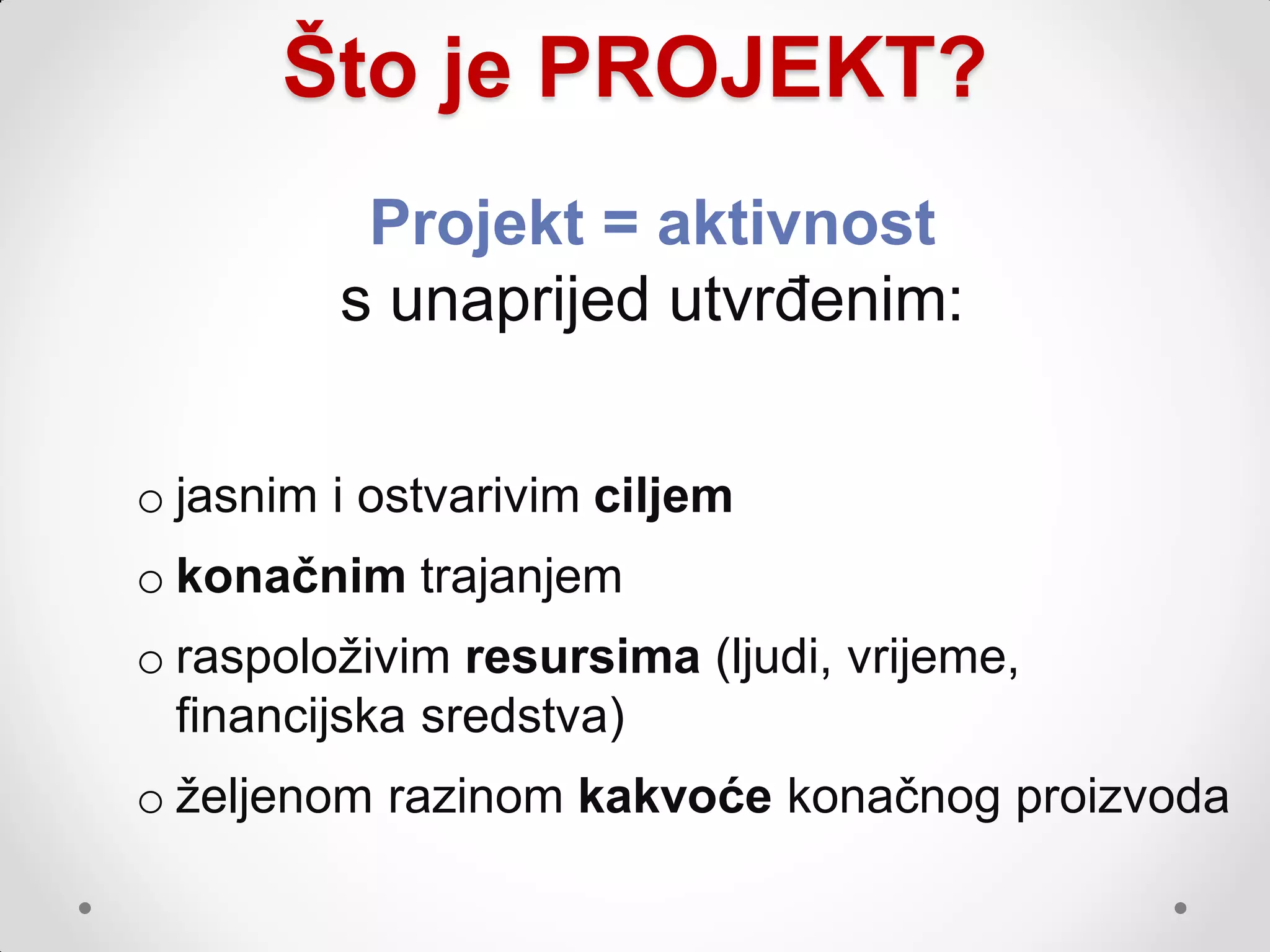 Što je PROJEKT?
          Projekt = aktivnost
         s unaprijed utvrđenim:


o jasnim i ostvarivim ciljem
o konačnim trajanjem
o raspoloţivim resursima (ljudi, vrijeme,
  financijska sredstva)
o ţeljenom razinom kakvoće konačnog proizvoda
 