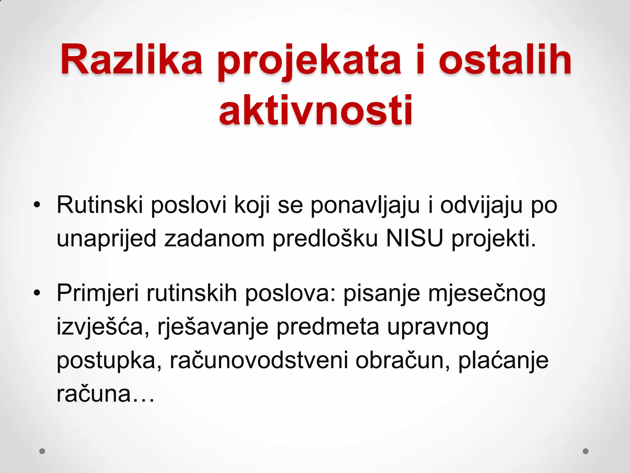 Razlika projekata i ostalih
          aktivnosti

• Rutinski poslovi koji se ponavljaju i odvijaju po
  unaprijed zadanom predlošku NISU projekti.

• Primjeri rutinskih poslova: pisanje mjesečnog
  izvješća, rješavanje predmeta upravnog
  postupka, računovodstveni obračun, plaćanje
  računa…
 