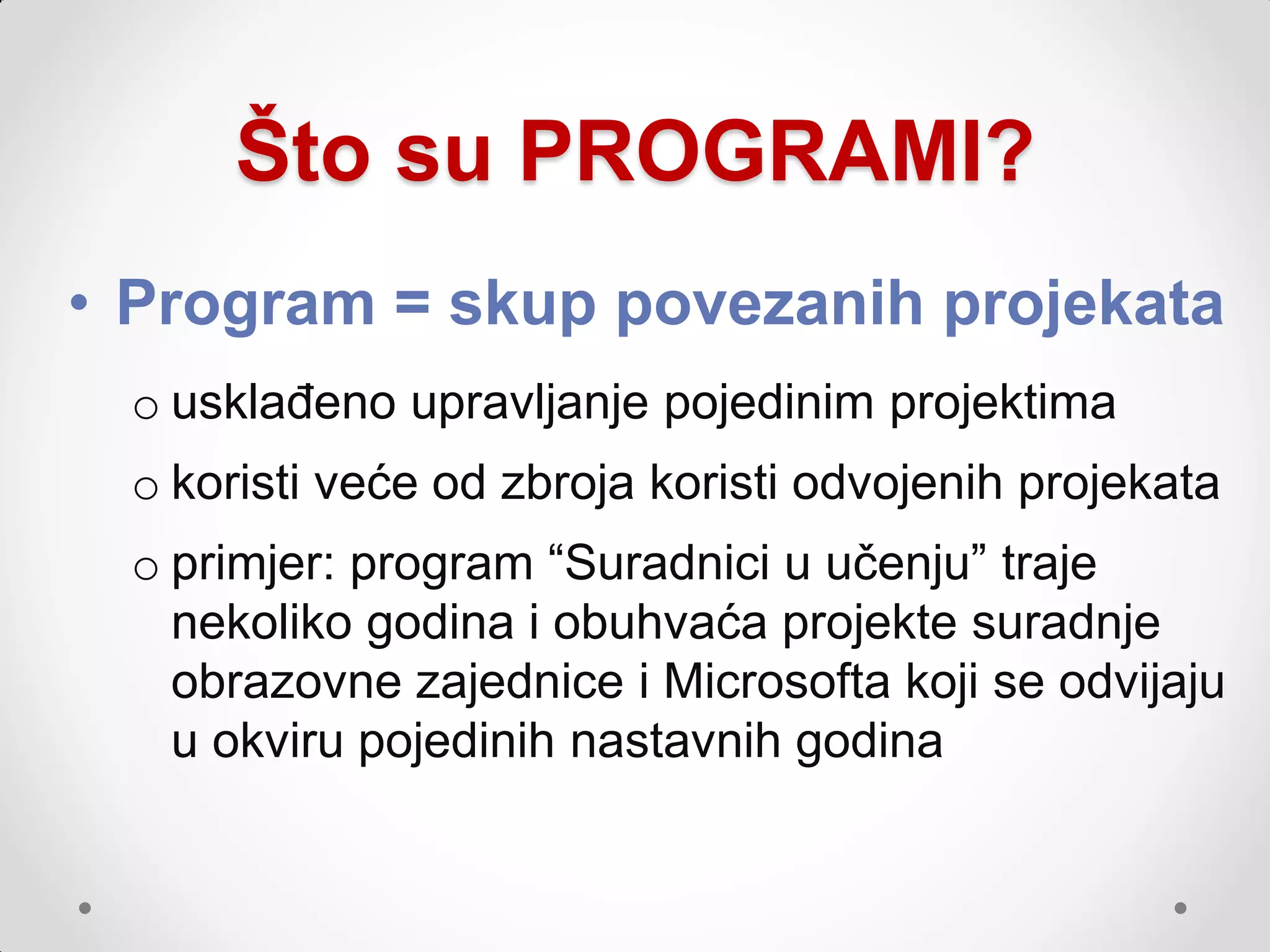 Što su PROGRAMI?
• Program = skup povezanih projekata
 o usklađeno upravljanje pojedinim projektima
 o koristi veće od zbroja koristi odvojenih projekata
 o primjer: program “Suradnici u učenju” traje
   nekoliko godina i obuhvaća projekte suradnje
   obrazovne zajednice i Microsofta koji se odvijaju
   u okviru pojedinih nastavnih godina
 