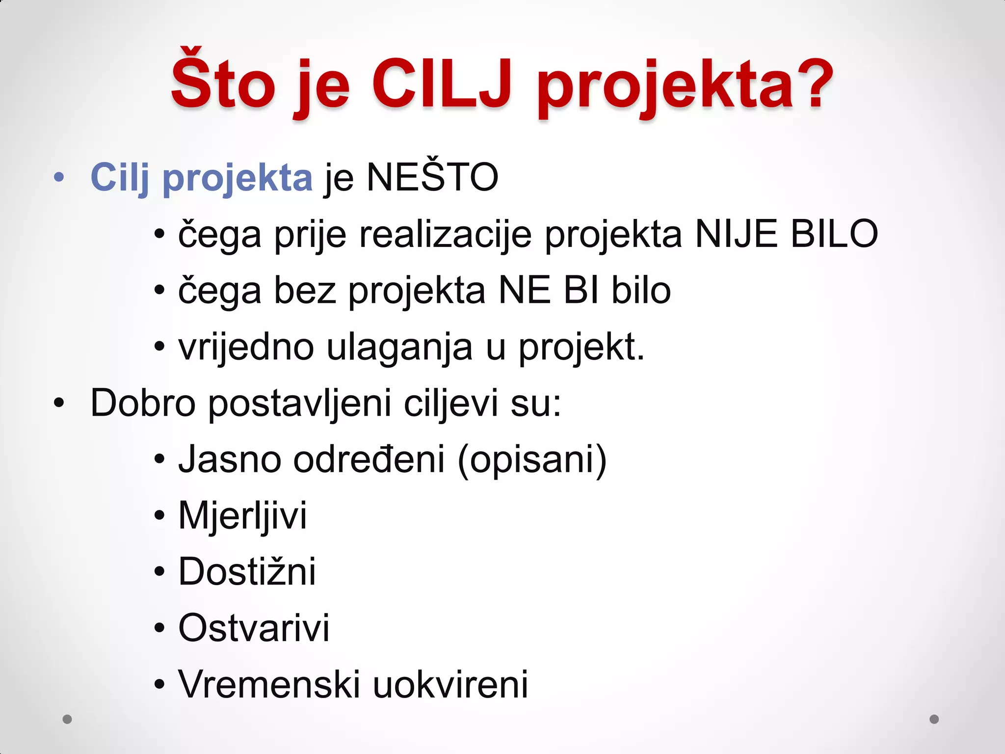 Što je CILJ projekta?
• Cilj projekta je NEŠTO
      • čega prije realizacije projekta NIJE BILO
      • čega bez projekta NE BI bilo
      • vrijedno ulaganja u projekt.
• Dobro postavljeni ciljevi su:
      • Jasno određeni (opisani)
      • Mjerljivi
      • Dostiţni
      • Ostvarivi
      • Vremenski uokvireni
 
