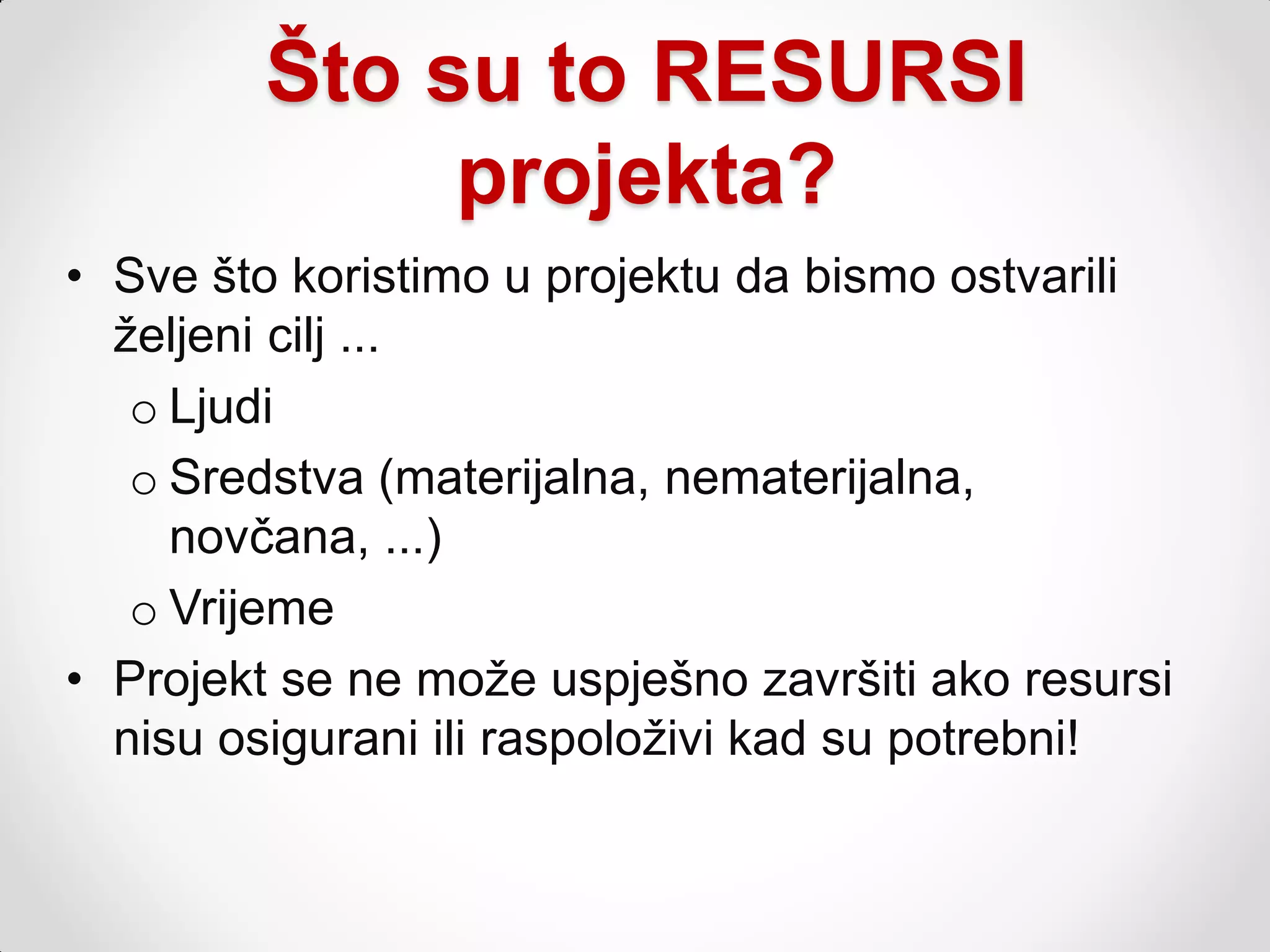 Što su to RESURSI
              projekta?
• Sve što koristimo u projektu da bismo ostvarili
  ţeljeni cilj ...
   o Ljudi
   o Sredstva (materijalna, nematerijalna,
     novčana, ...)
   o Vrijeme
• Projekt se ne moţe uspješno završiti ako resursi
  nisu osigurani ili raspoloţivi kad su potrebni!
 