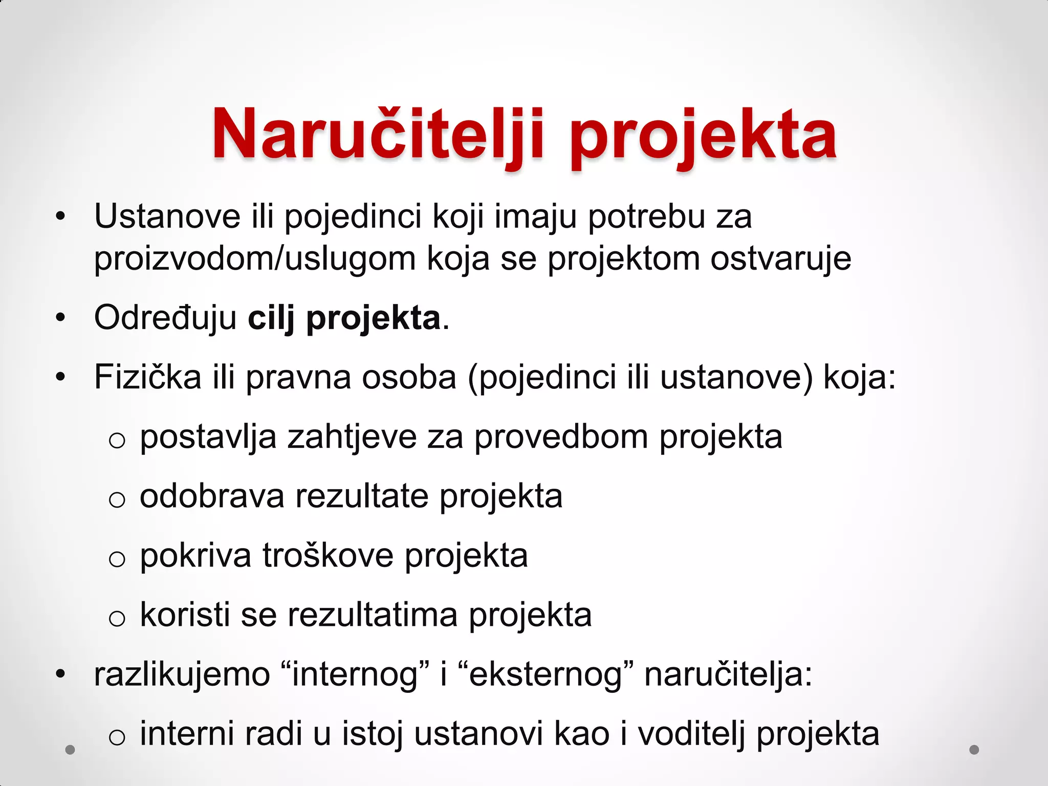 Naručitelji projekta
• Ustanove ili pojedinci koji imaju potrebu za
  proizvodom/uslugom koja se projektom ostvaruje
• Određuju cilj projekta.
• Fizička ili pravna osoba (pojedinci ili ustanove) koja:
   o postavlja zahtjeve za provedbom projekta
   o odobrava rezultate projekta
   o pokriva troškove projekta
   o koristi se rezultatima projekta
• razlikujemo “internog” i “eksternog” naručitelja:
   o interni radi u istoj ustanovi kao i voditelj projekta
 